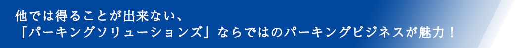 他では得ることが出来ない、「パーキングソリューションズ」ならではのパーキングビジネスが魅力！