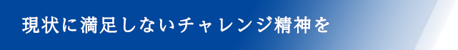 現状に満足しないチャレンジ精神を