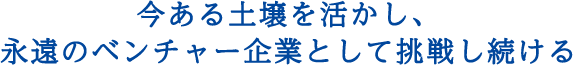 今ある土壌を活かし、永遠のベンチャー企業として挑戦し続ける