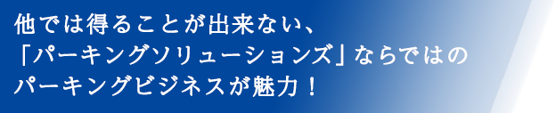 他では得ることが出来ない、「パーキングソリューションズ」ならではのパーキングビジネスが魅力！