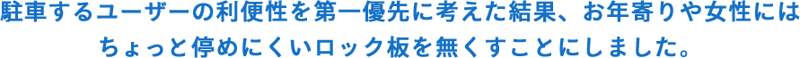 駐車するユーザーの利便性を第一優先に考えた 結果、お年寄りや女性にはちょっと停めにくい ロックユニットを無くすことにしました。