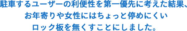 駐車するユーザーの利便性を第一優先に考えた 結果、お年寄りや女性にはちょっと停めにくい ロックユニットを無くすことにしました。